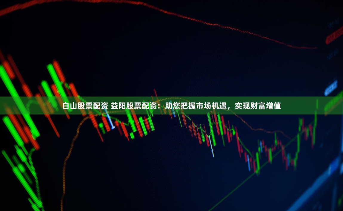 白山股票配资 益阳股票配资：助您把握市场机遇，实现财富增值