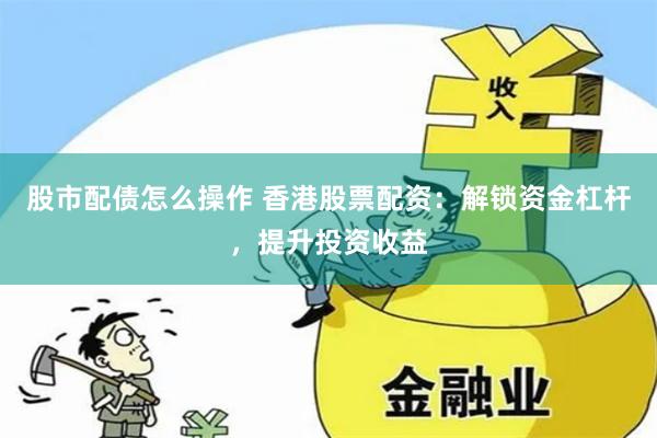 股市配债怎么操作 香港股票配资：解锁资金杠杆，提升投资收益