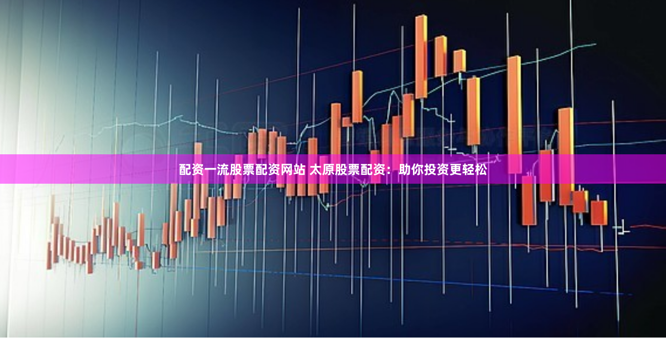配资一流股票配资网站 太原股票配资：助你投资更轻松