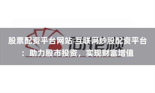 股票配资平台网站 互联网炒股配资平台：助力股市投资，实现财富增值