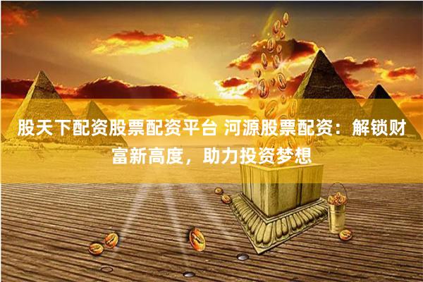 股天下配资股票配资平台 河源股票配资：解锁财富新高度，助力投资梦想