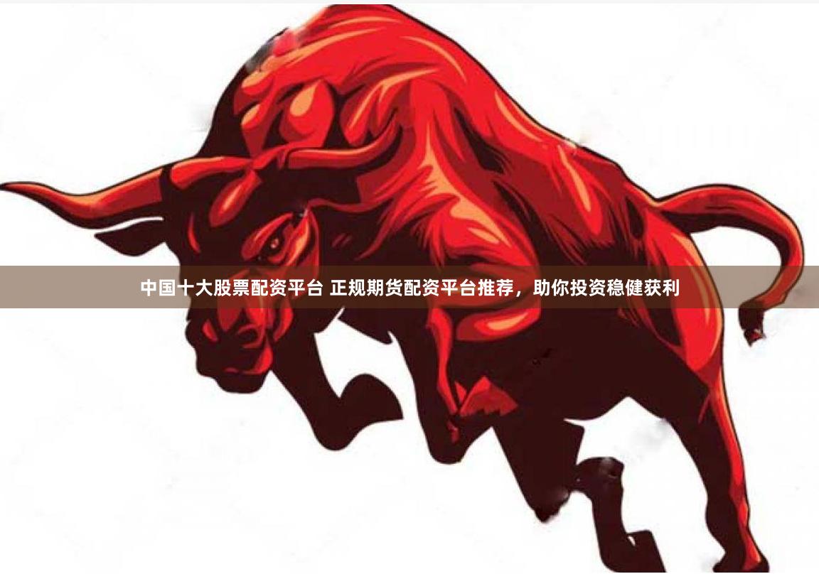 中国十大股票配资平台 正规期货配资平台推荐，助你投资稳健获利