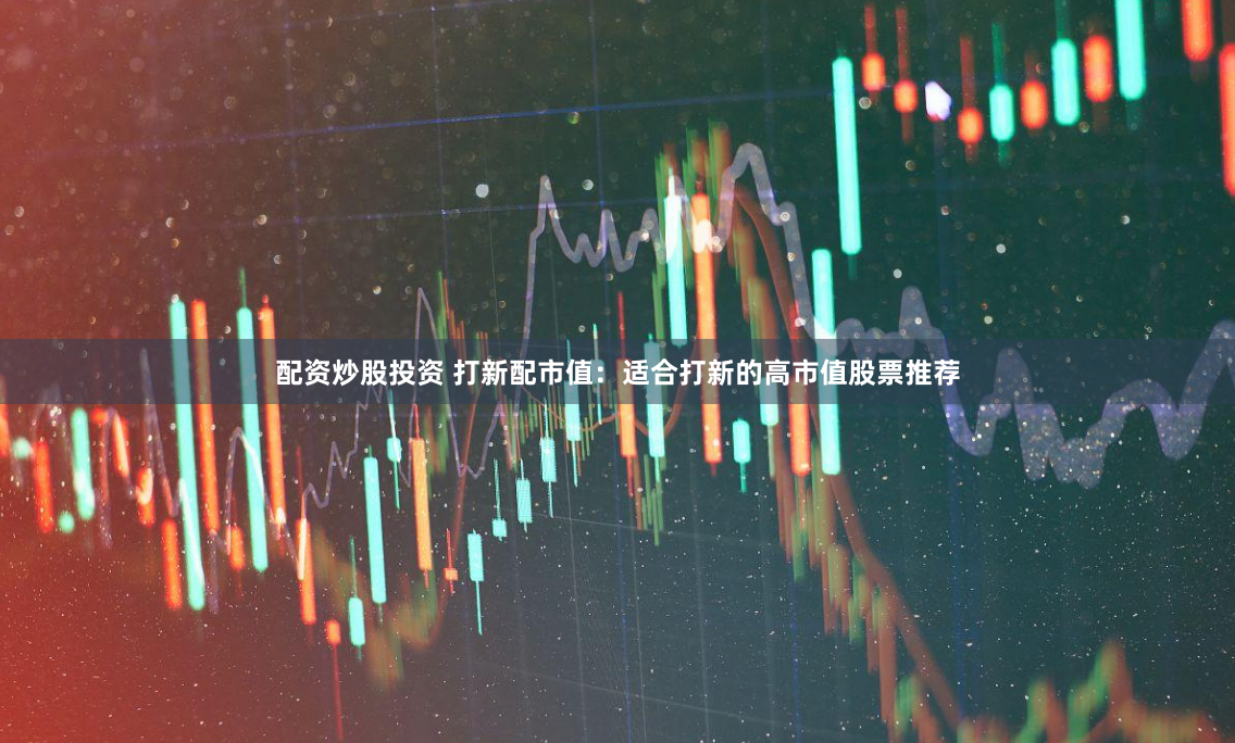 配资炒股投资 打新配市值：适合打新的高市值股票推荐