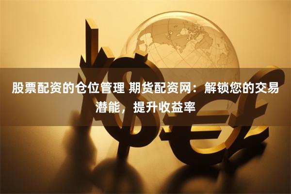股票配资的仓位管理 期货配资网：解锁您的交易潜能，提升收益率