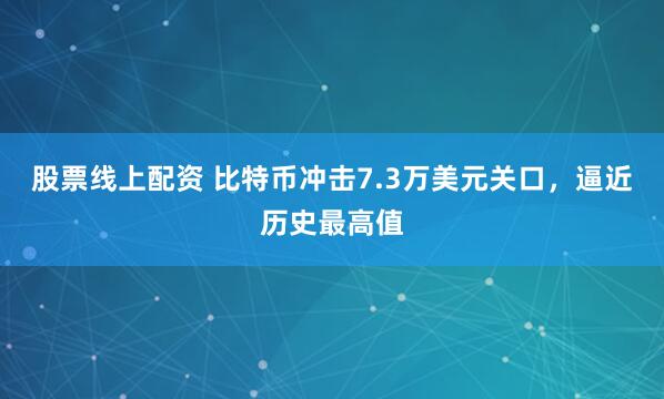 股票线上配资 比特币冲击7.3万美元关口，逼近历史最高值