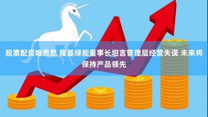 股票配资啥意思 隆基绿能董事长坦言管理层经营失误 未来将保持产品领先