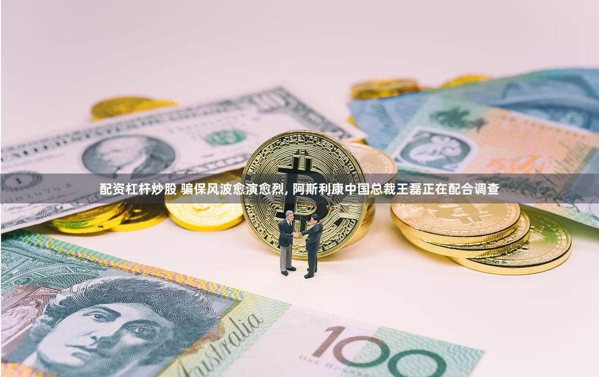 配资杠杆炒股 骗保风波愈演愈烈, 阿斯利康中国总裁王磊正在配合调查