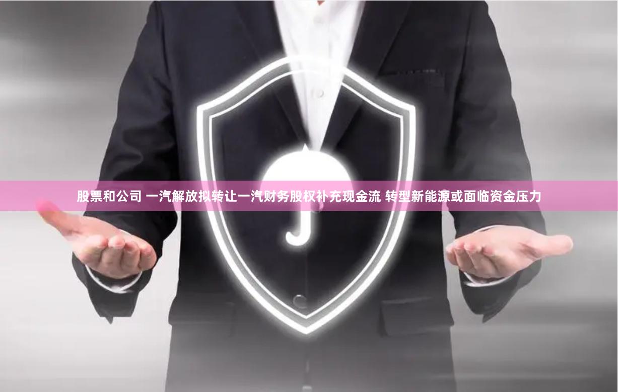 股票和公司 一汽解放拟转让一汽财务股权补充现金流 转型新能源或面临资金压力