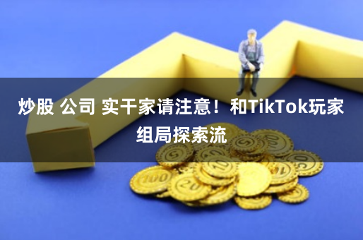 炒股 公司 实干家请注意！和TikTok玩家组局探索流