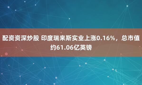 配资资深炒股 印度瑞来斯实业上涨0.16%，总市值约61.06亿英镑