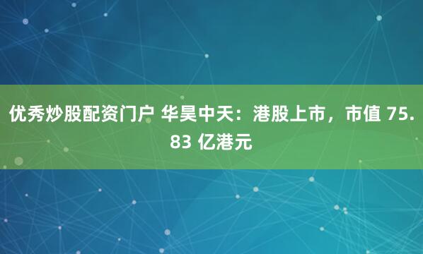 优秀炒股配资门户 华昊中天：港股上市，市值 75.83 亿港元