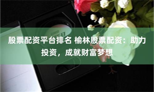 股票配资平台排名 榆林股票配资：助力投资，成就财富梦想