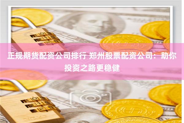 正规期货配资公司排行 郑州股票配资公司：助你投资之路更稳健