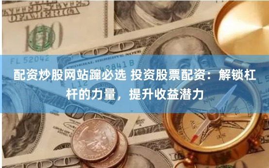 配资炒股网站蹿必选 投资股票配资：解锁杠杆的力量，提升收益潜力