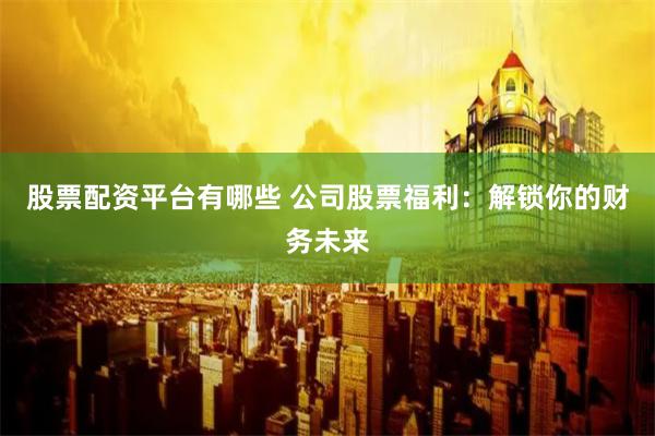 股票配资平台有哪些 公司股票福利：解锁你的财务未来