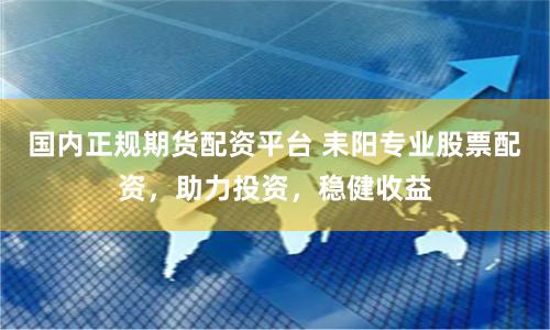 国内正规期货配资平台 耒阳专业股票配资，助力投资，稳健收益