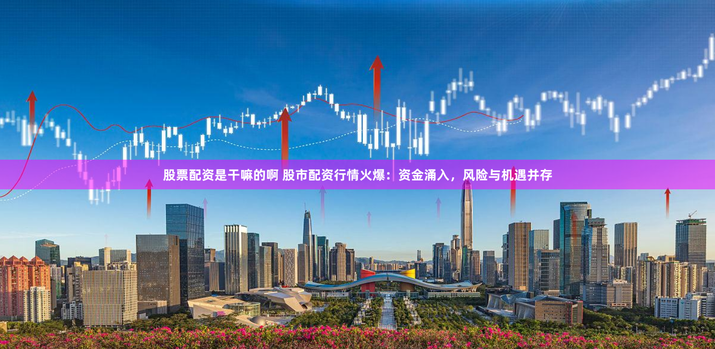 股票配资是干嘛的啊 股市配资行情火爆：资金涌入，风险与机遇并存