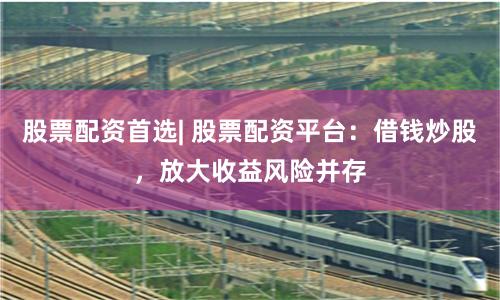 股票配资首选| 股票配资平台：借钱炒股，放大收益风险并存