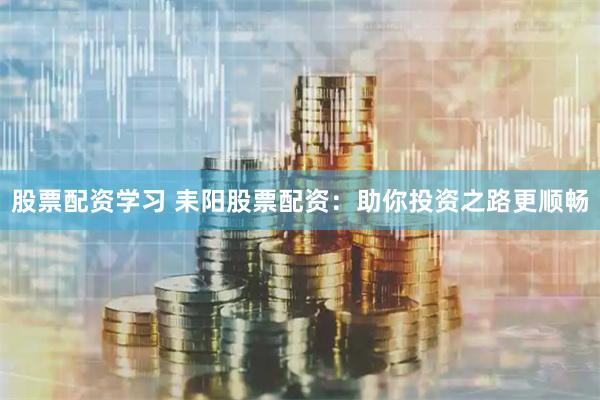 股票配资学习 耒阳股票配资：助你投资之路更顺畅