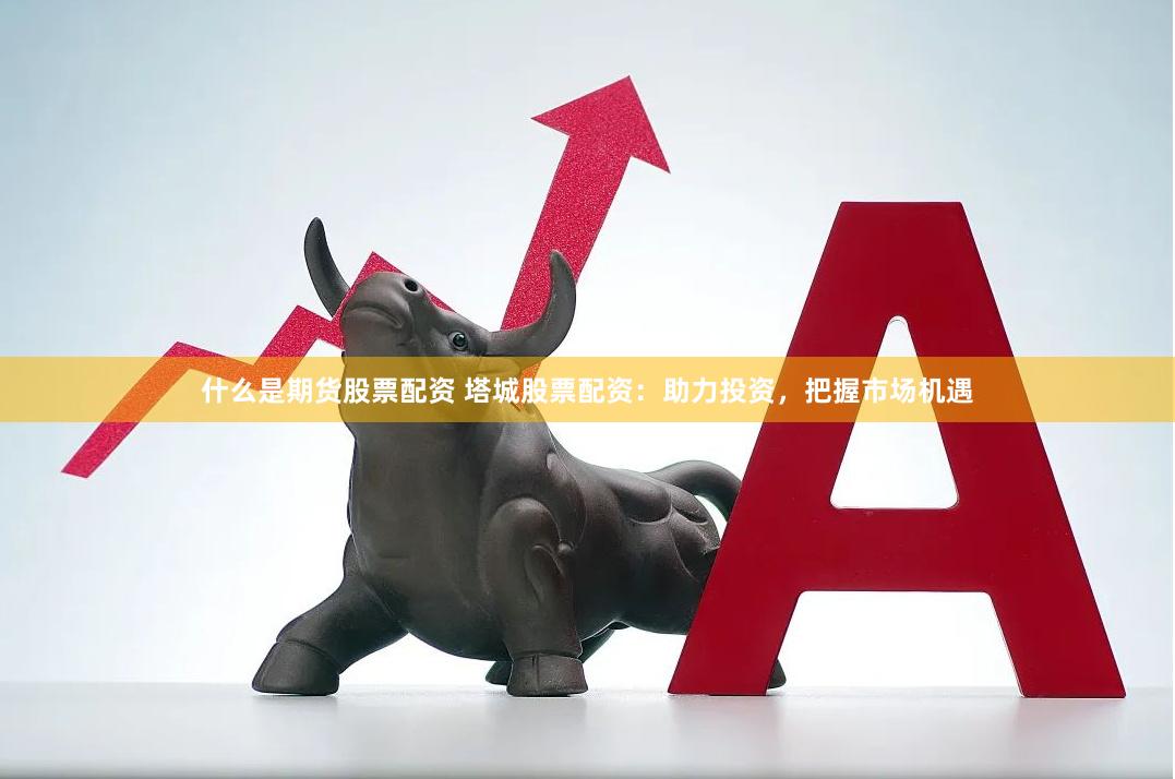 什么是期货股票配资 塔城股票配资：助力投资，把握市场机遇