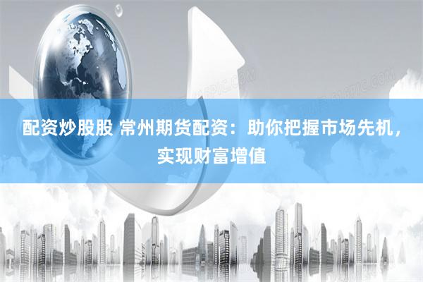 配资炒股股 常州期货配资：助你把握市场先机，实现财富增值