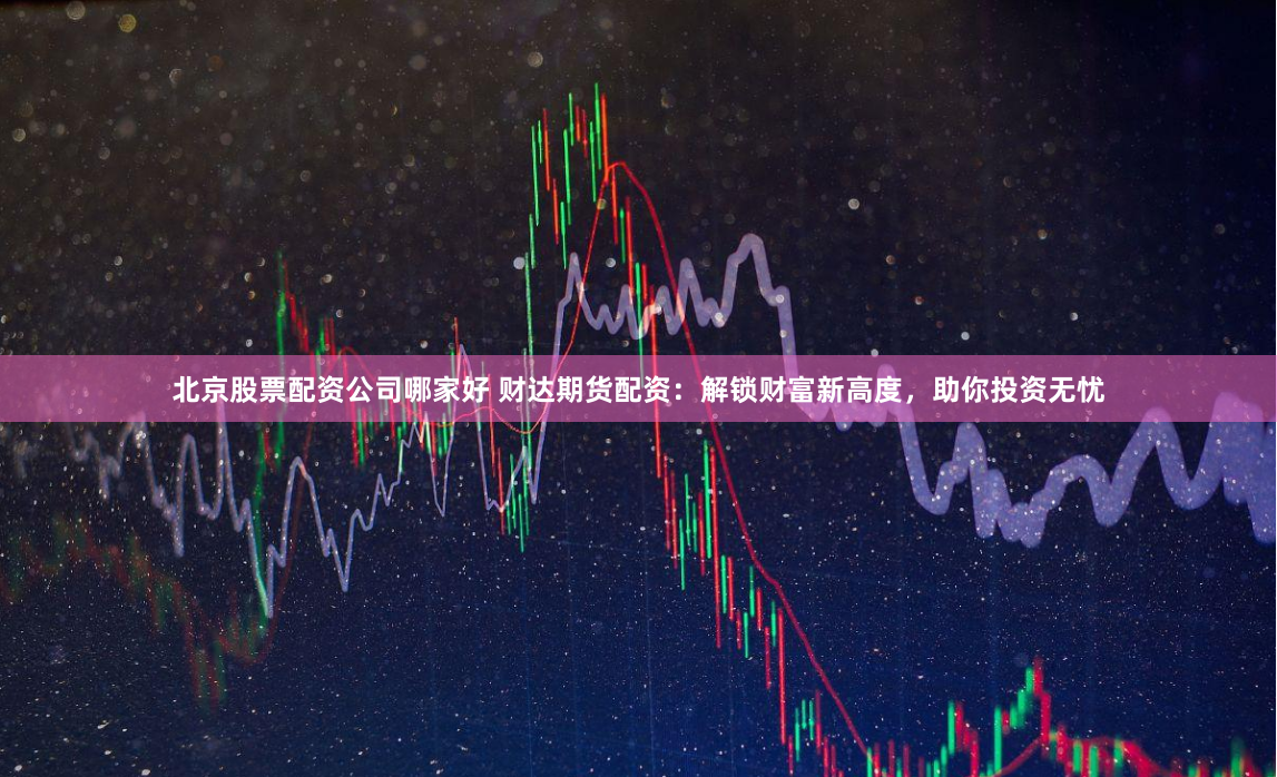 北京股票配资公司哪家好 财达期货配资：解锁财富新高度，助你投资无忧