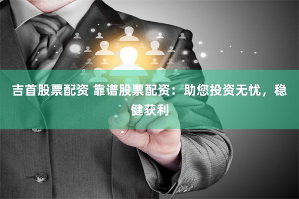 吉首股票配资 靠谱股票配资：助您投资无忧，稳健获利