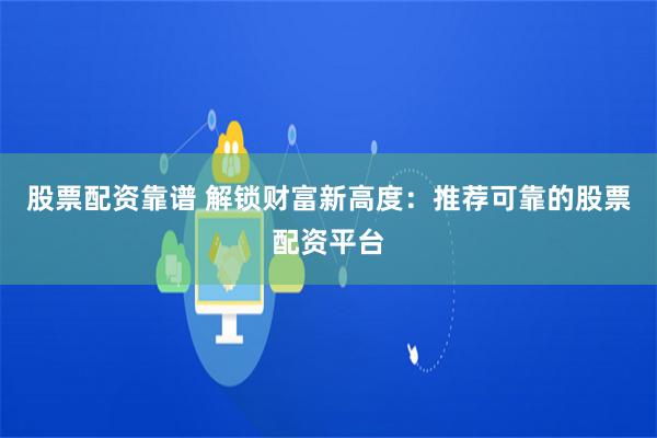 股票配资靠谱 解锁财富新高度：推荐可靠的股票配资平台