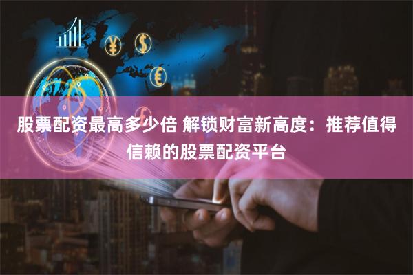 股票配资最高多少倍 解锁财富新高度：推荐值得信赖的股票配资平台