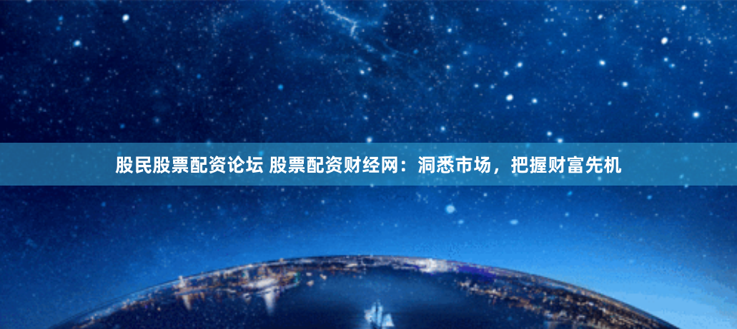 股民股票配资论坛 股票配资财经网：洞悉市场，把握财富先机