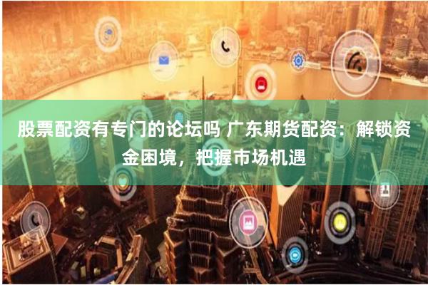 股票配资有专门的论坛吗 广东期货配资：解锁资金困境，把握市场机遇