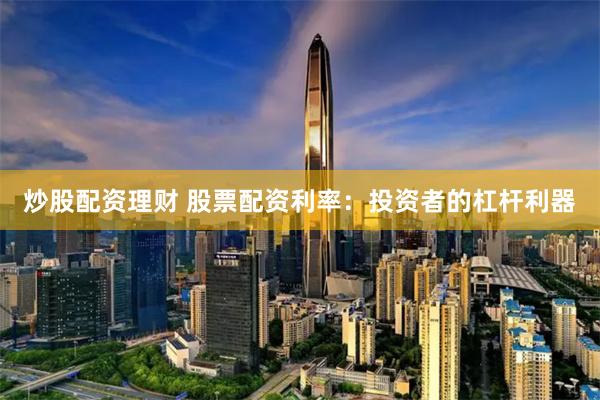 炒股配资理财 股票配资利率：投资者的杠杆利器