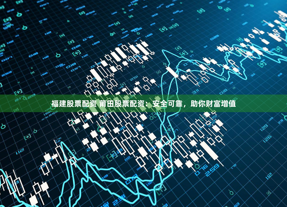 福建股票配资 莆田股票配资：安全可靠，助你财富增值