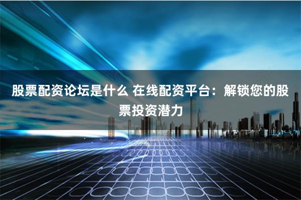 股票配资论坛是什么 在线配资平台：解锁您的股票投资潜力