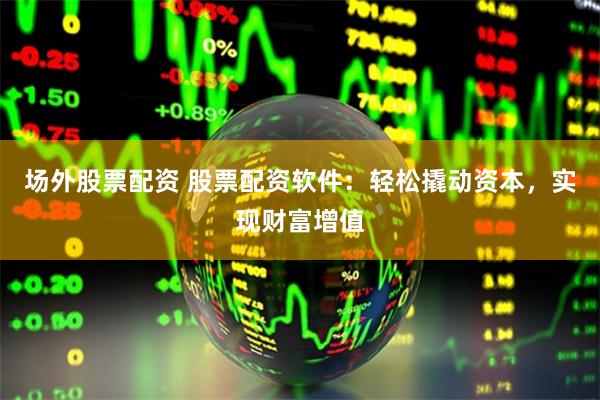 场外股票配资 股票配资软件：轻松撬动资本，实现财富增值