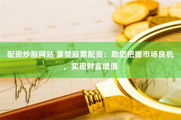 配资炒股网站 襄樊股票配资：助您把握市场良机，实现财富增值