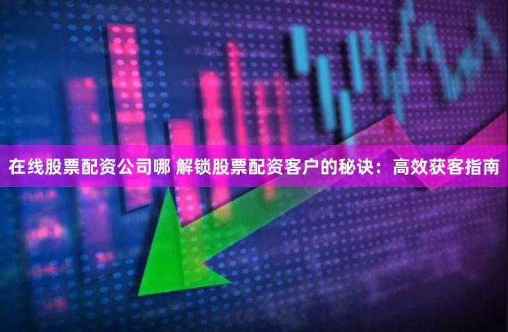 在线股票配资公司哪 解锁股票配资客户的秘诀：高效获客指南