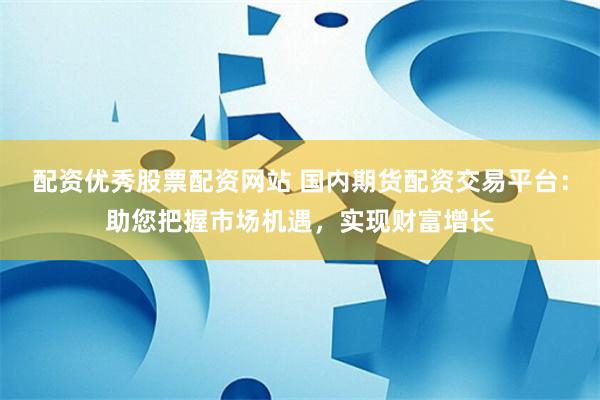 配资优秀股票配资网站 国内期货配资交易平台：助您把握市场机遇，实现财富增长