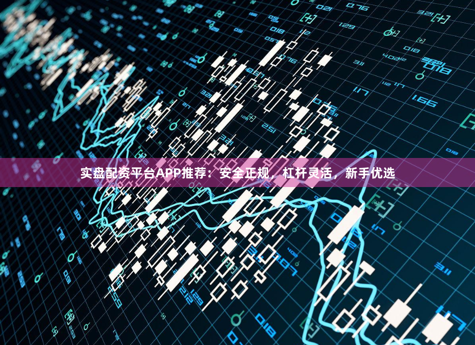 实盘配资平台APP推荐：安全正规，杠杆灵活，新手优选