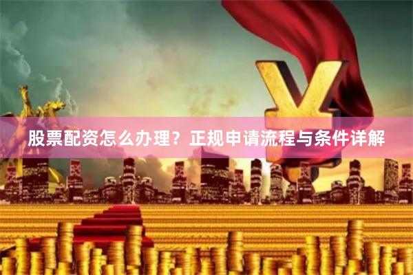 股票配资怎么办理？正规申请流程与条件详解