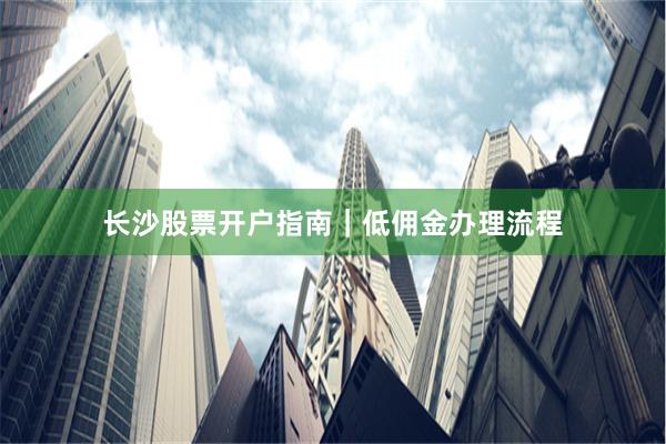 长沙股票开户指南｜低佣金办理流程