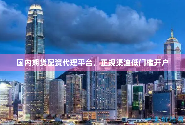 国内期货配资代理平台，正规渠道低门槛开户