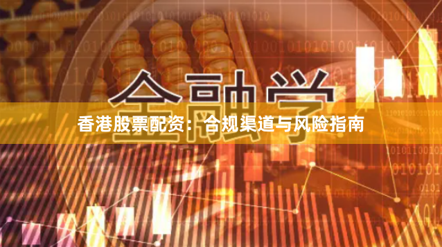 香港股票配资：合规渠道与风险指南