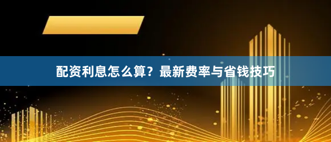 配资利息怎么算？最新费率与省钱技巧
